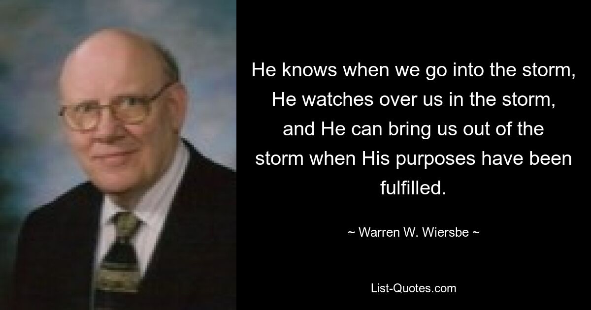 He knows when we go into the storm, He watches over us in the storm, and He can bring us out of the storm when His purposes have been fulfilled. — © Warren W. Wiersbe