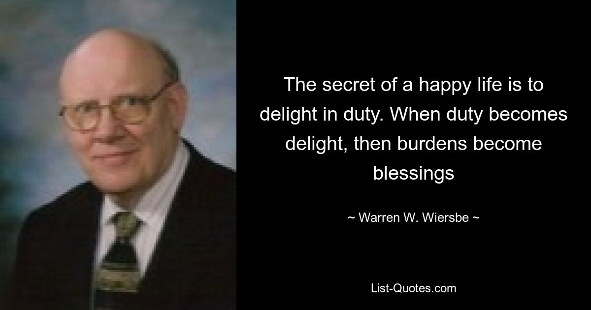 The secret of a happy life is to delight in duty. When duty becomes delight, then burdens become blessings — © Warren W. Wiersbe