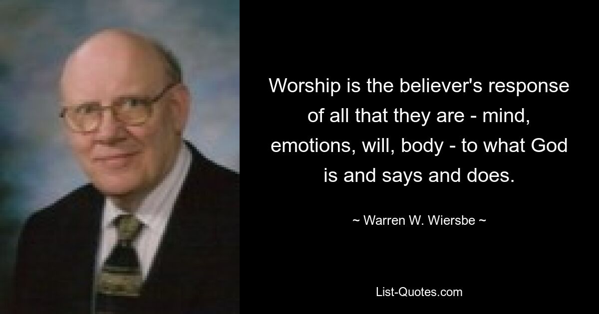 Worship is the believer's response of all that they are - mind, emotions, will, body - to what God is and says and does. — © Warren W. Wiersbe