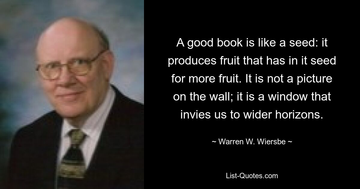 A good book is like a seed: it produces fruit that has in it seed for more fruit. It is not a picture on the wall; it is a window that invies us to wider horizons. — © Warren W. Wiersbe