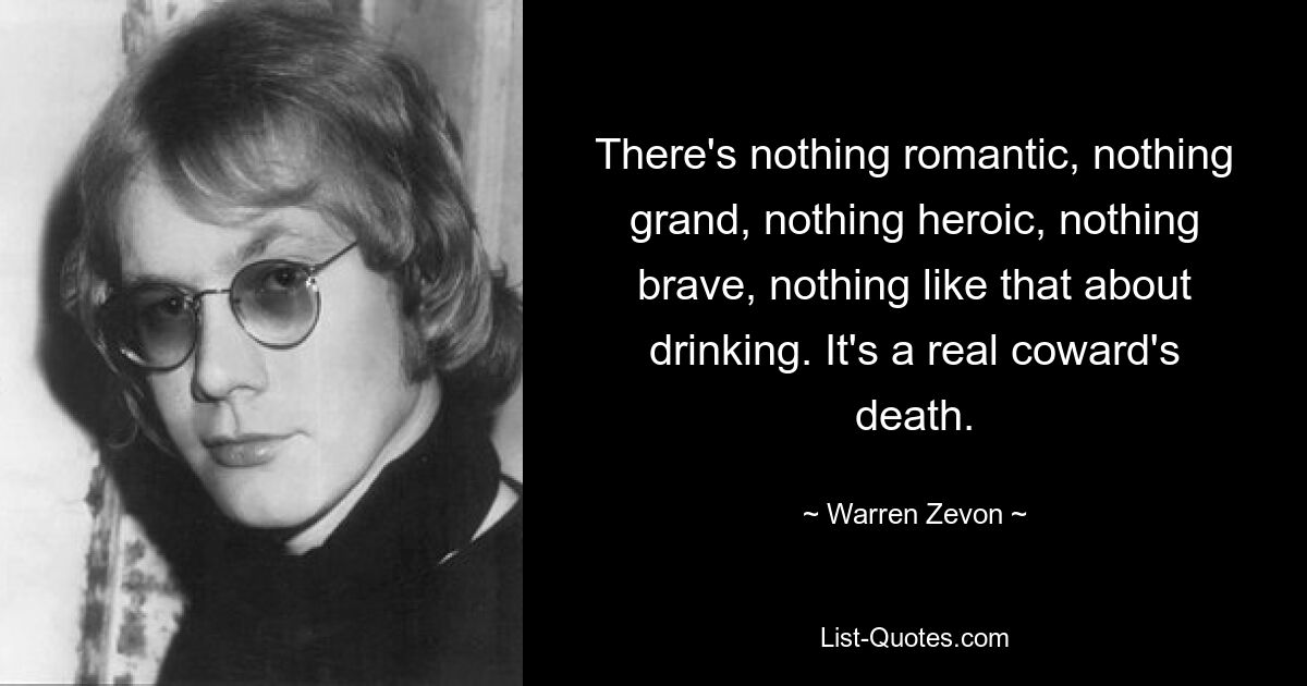 There's nothing romantic, nothing grand, nothing heroic, nothing brave, nothing like that about drinking. It's a real coward's death. — © Warren Zevon