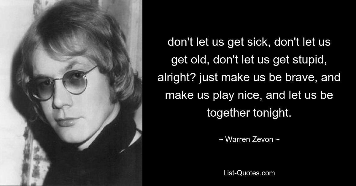 don't let us get sick, don't let us get old, don't let us get stupid, alright? just make us be brave, and make us play nice, and let us be together tonight. — © Warren Zevon