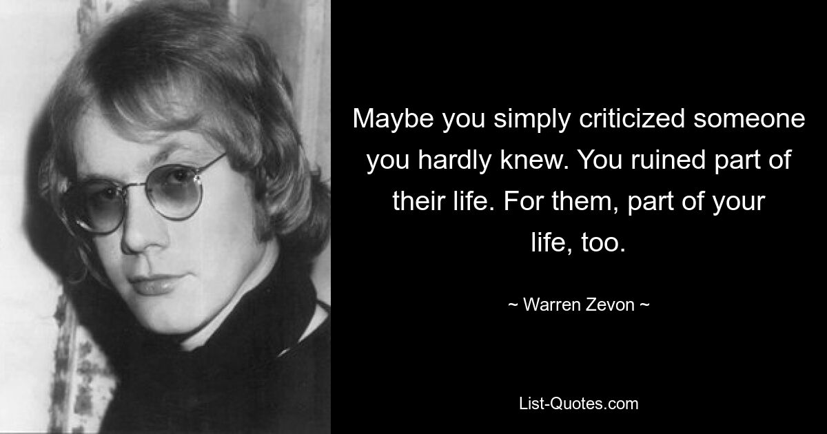 Maybe you simply criticized someone you hardly knew. You ruined part of their life. For them, part of your life, too. — © Warren Zevon