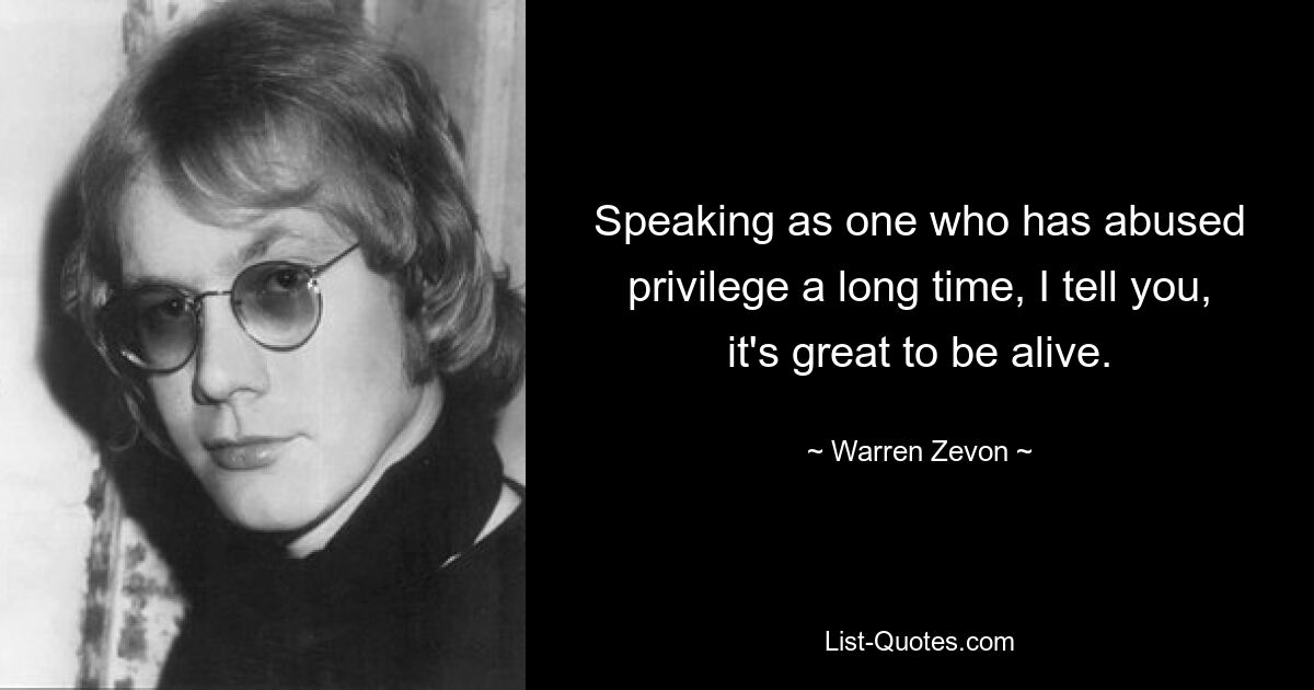 Speaking as one who has abused privilege a long time, I tell you, it's great to be alive. — © Warren Zevon