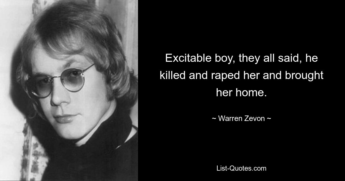 Excitable boy, they all said, he killed and raped her and brought her home. — © Warren Zevon