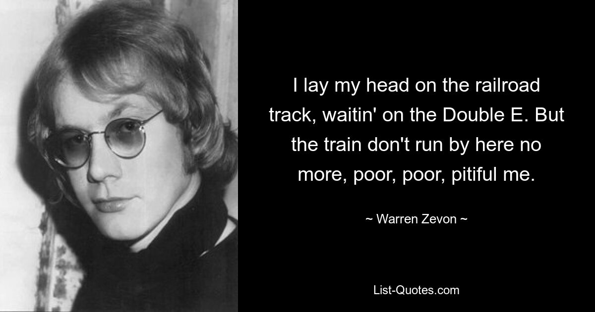 I lay my head on the railroad track, waitin' on the Double E. But the train don't run by here no more, poor, poor, pitiful me. — © Warren Zevon