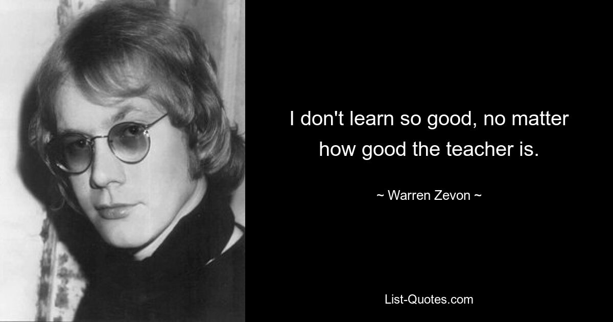 I don't learn so good, no matter how good the teacher is. — © Warren Zevon