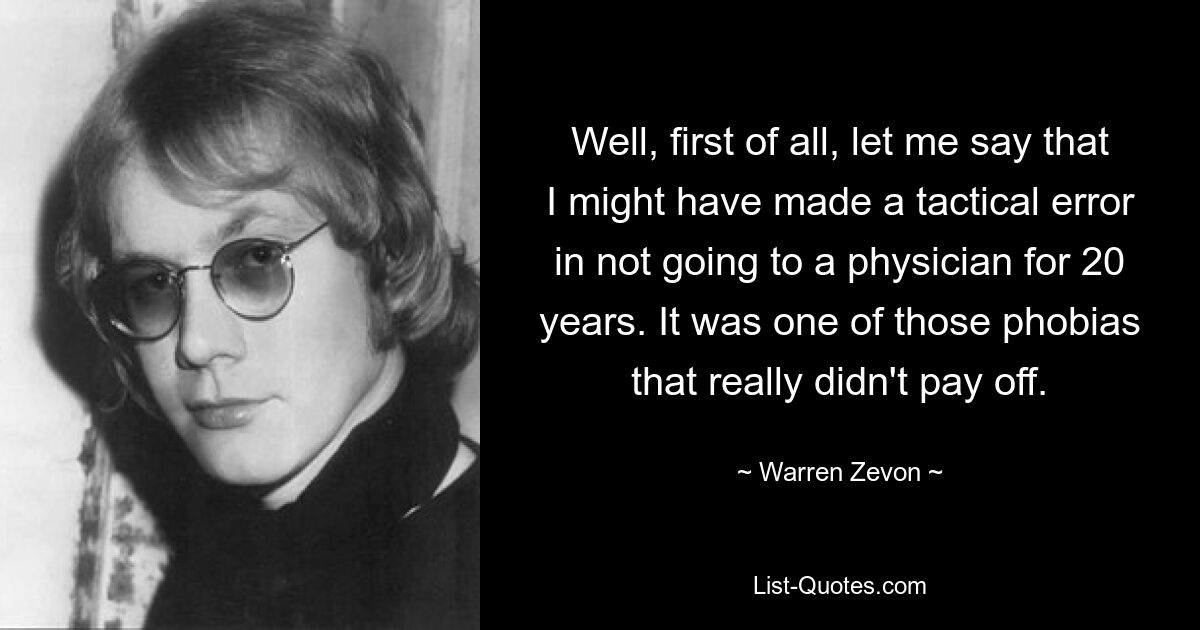 Well, first of all, let me say that I might have made a tactical error in not going to a physician for 20 years. It was one of those phobias that really didn't pay off. — © Warren Zevon