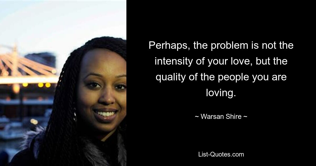 Perhaps, the problem is not the intensity of your love, but the quality of the people you are loving. — © Warsan Shire