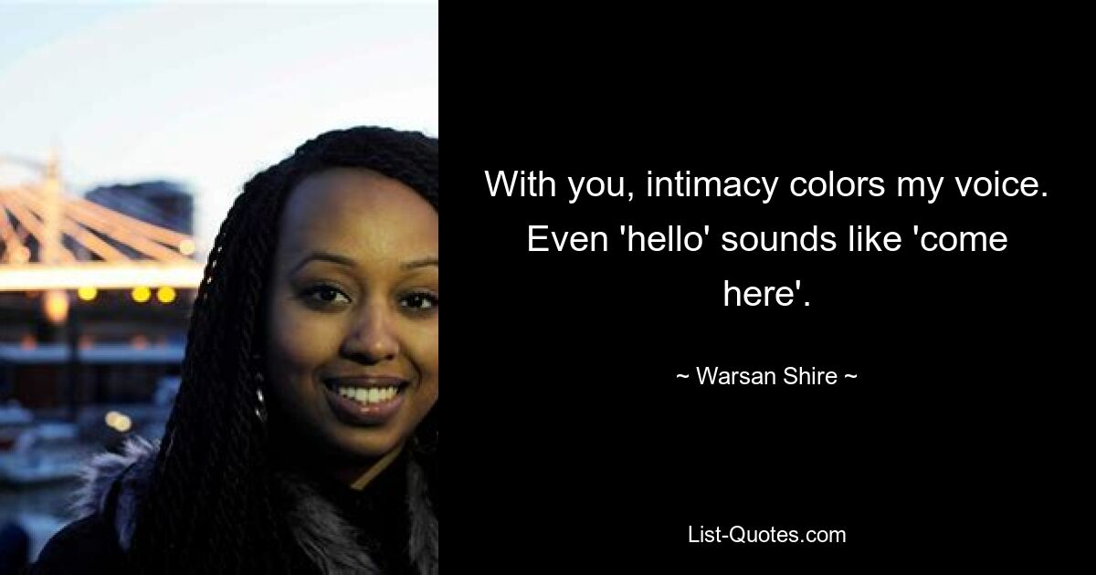 With you, intimacy colors my voice. Even 'hello' sounds like 'come here'. — © Warsan Shire