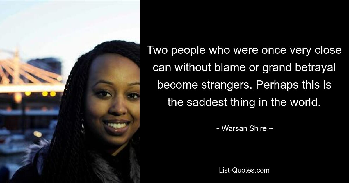 Two people who were once very close can without blame or grand betrayal become strangers. Perhaps this is the saddest thing in the world. — © Warsan Shire