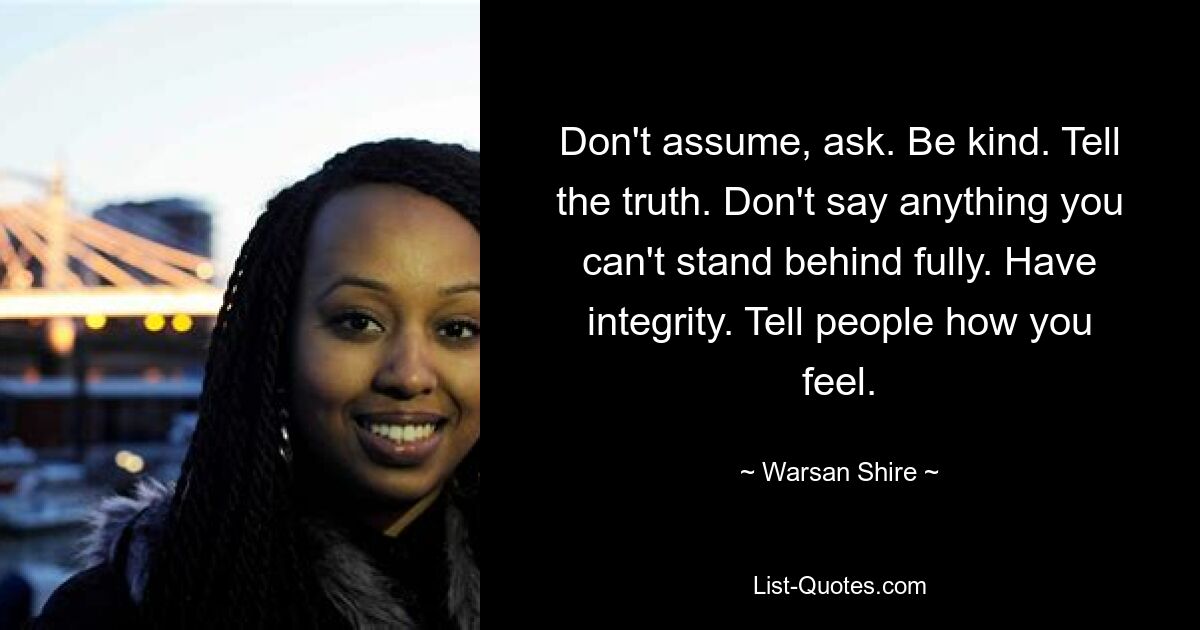 Don't assume, ask. Be kind. Tell the truth. Don't say anything you can't stand behind fully. Have integrity. Tell people how you feel. — © Warsan Shire