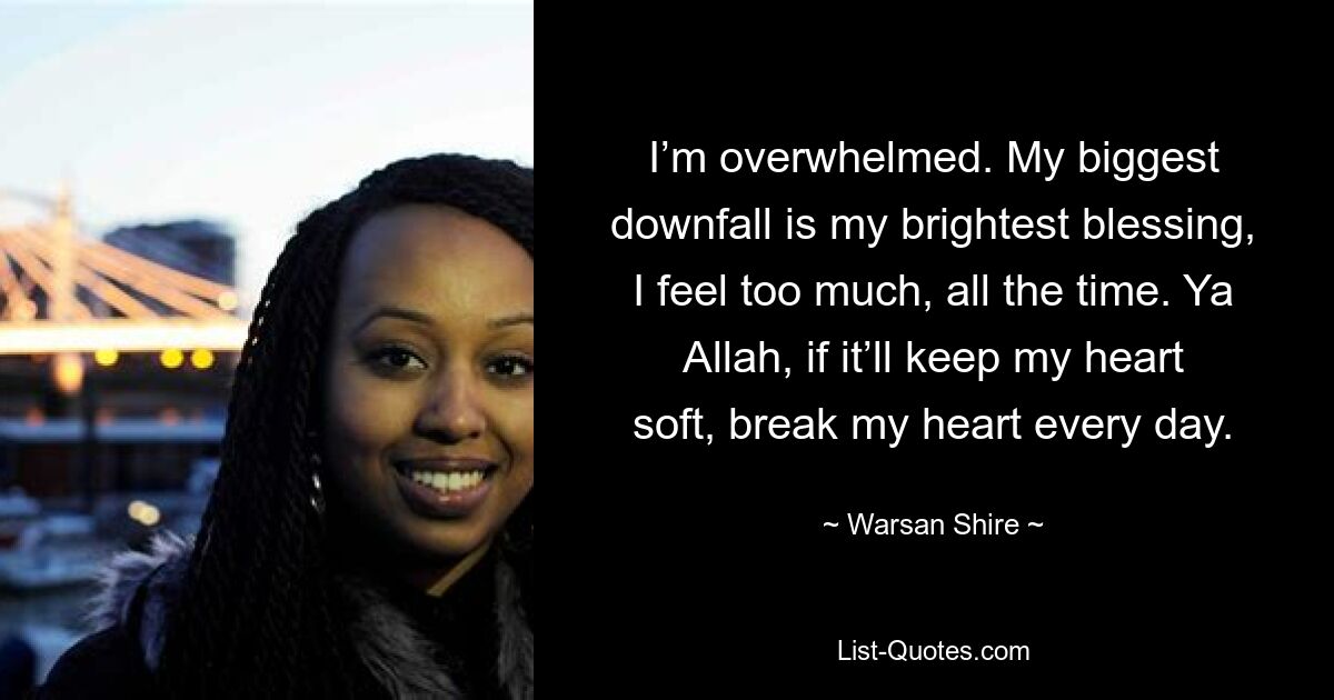 I’m overwhelmed. My biggest downfall is my brightest blessing, I feel too much, all the time. Ya Allah, if it’ll keep my heart soft, break my heart every day. — © Warsan Shire