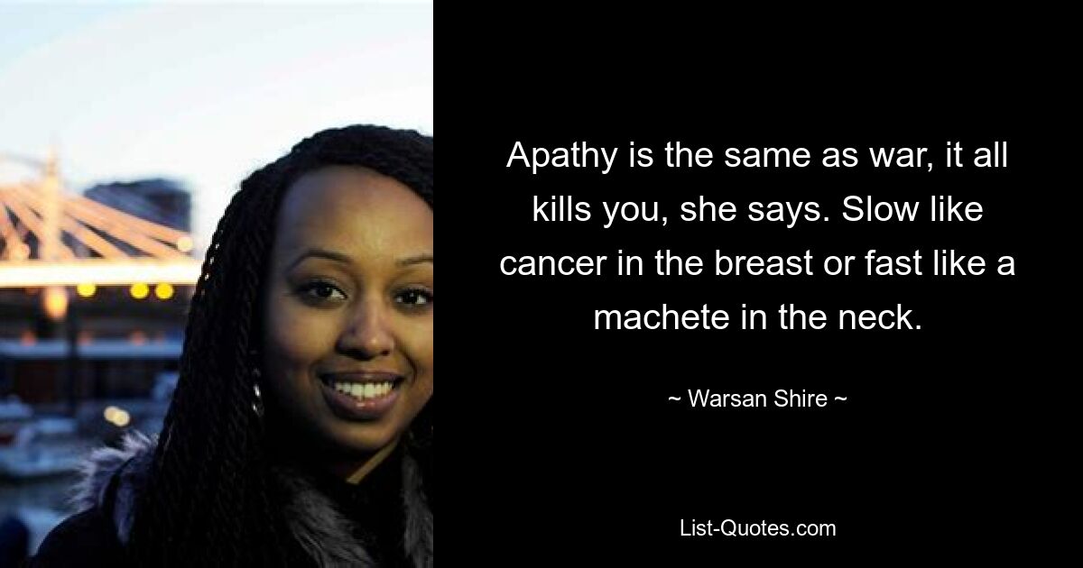 Apathy is the same as war, it all kills you, she says. Slow like cancer in the breast or fast like a machete in the neck. — © Warsan Shire