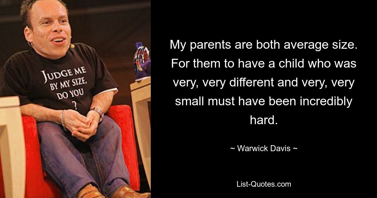 My parents are both average size. For them to have a child who was very, very different and very, very small must have been incredibly hard. — © Warwick Davis