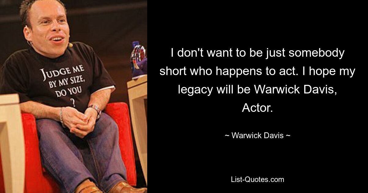 I don't want to be just somebody short who happens to act. I hope my legacy will be Warwick Davis, Actor. — © Warwick Davis