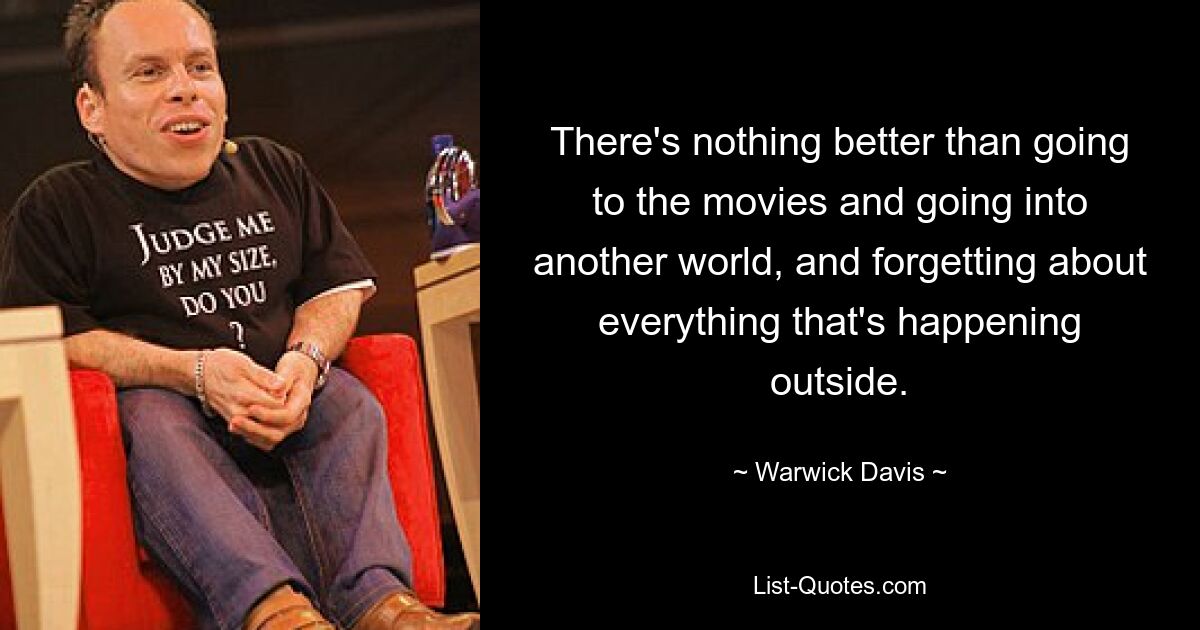 There's nothing better than going to the movies and going into another world, and forgetting about everything that's happening outside. — © Warwick Davis