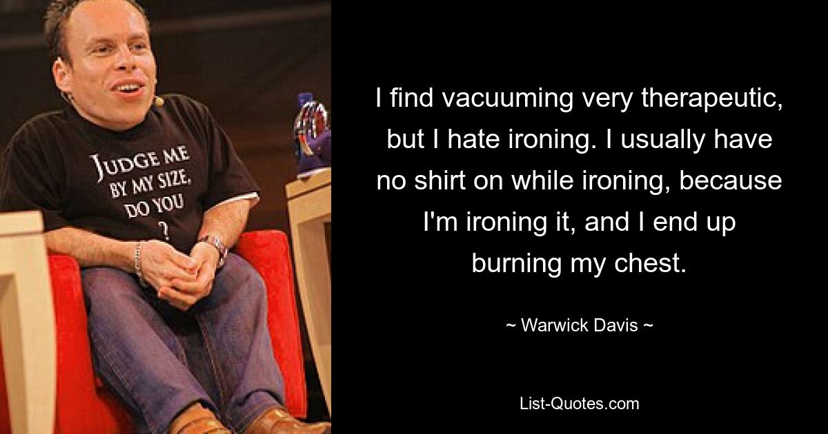 I find vacuuming very therapeutic, but I hate ironing. I usually have no shirt on while ironing, because I'm ironing it, and I end up burning my chest. — © Warwick Davis