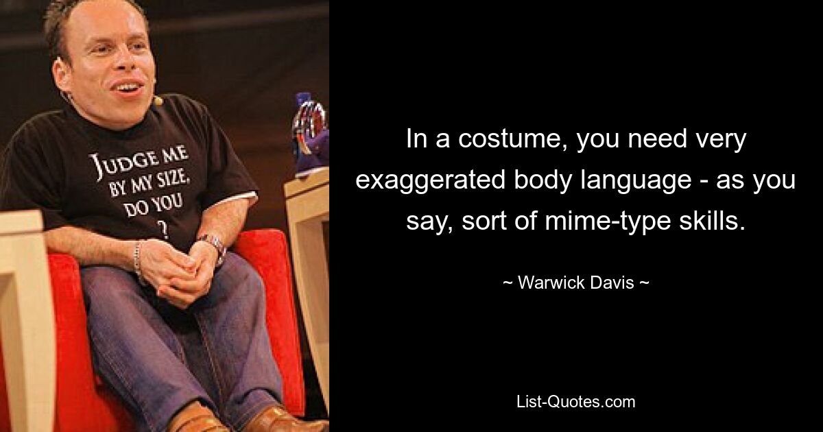 In a costume, you need very exaggerated body language - as you say, sort of mime-type skills. — © Warwick Davis