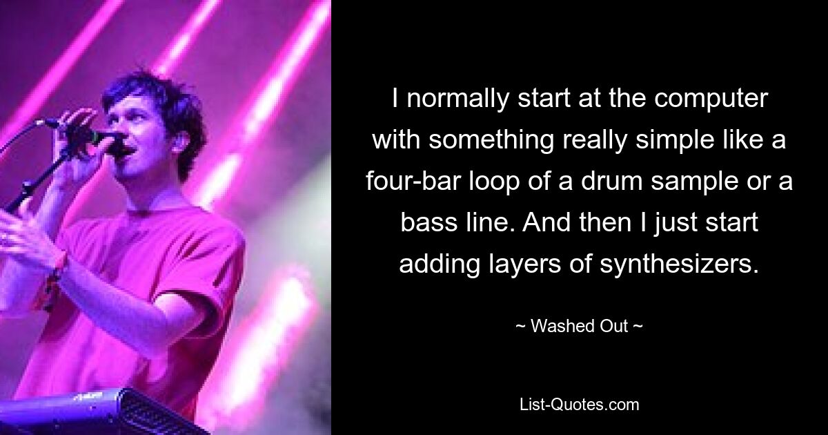 I normally start at the computer with something really simple like a four-bar loop of a drum sample or a bass line. And then I just start adding layers of synthesizers. — © Washed Out