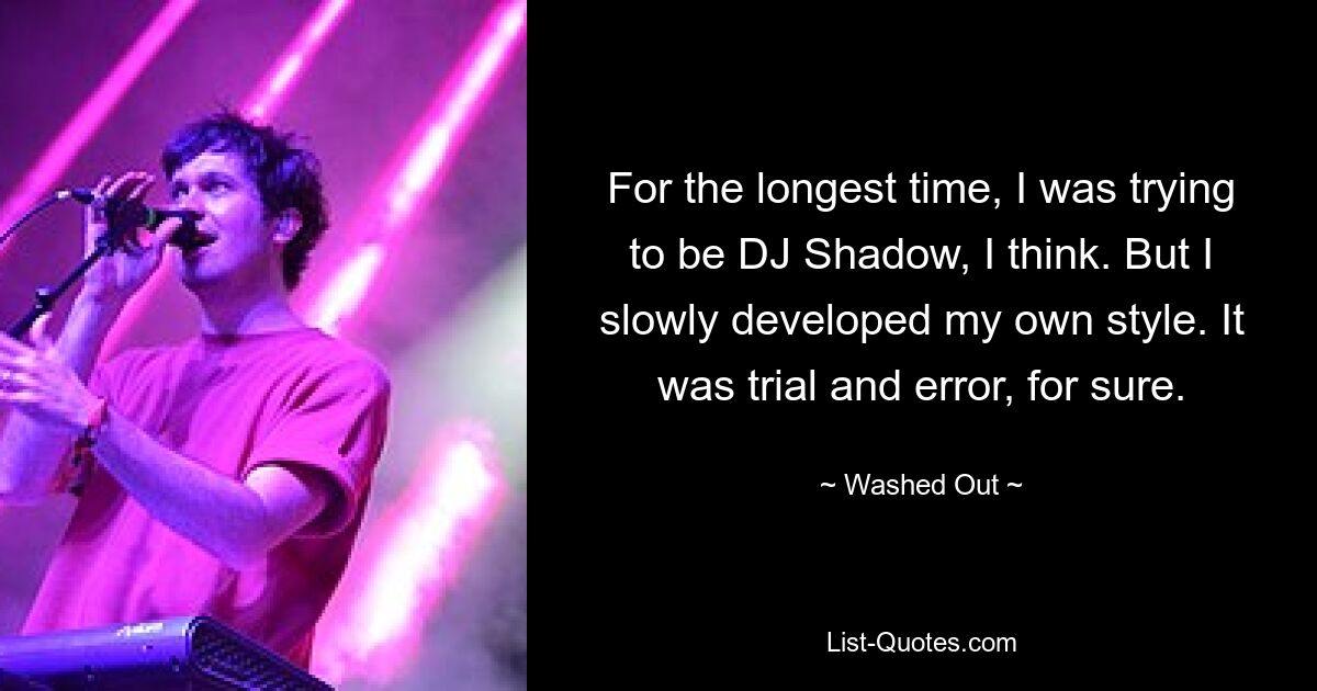 For the longest time, I was trying to be DJ Shadow, I think. But I slowly developed my own style. It was trial and error, for sure. — © Washed Out