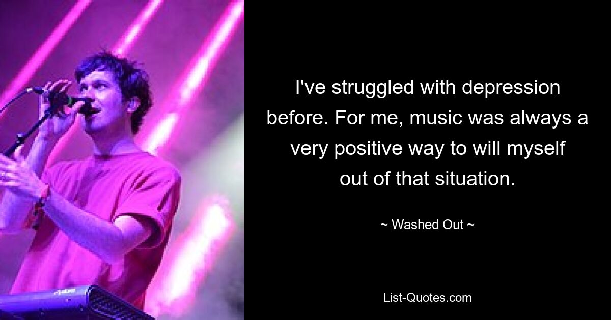 I've struggled with depression before. For me, music was always a very positive way to will myself out of that situation. — © Washed Out