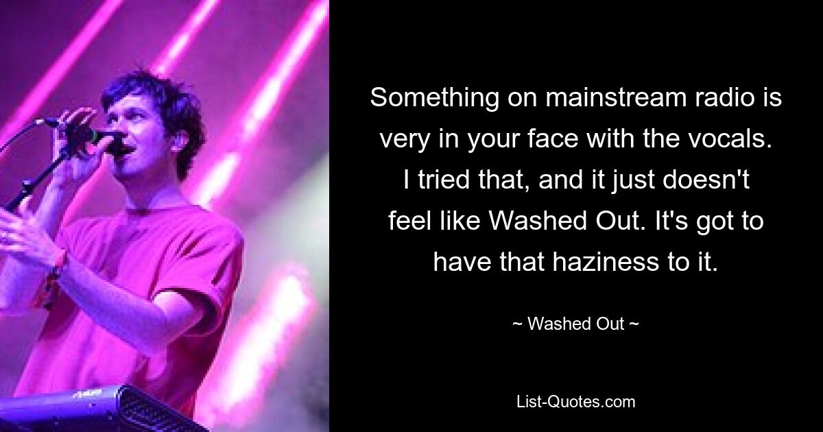 Something on mainstream radio is very in your face with the vocals. I tried that, and it just doesn't feel like Washed Out. It's got to have that haziness to it. — © Washed Out