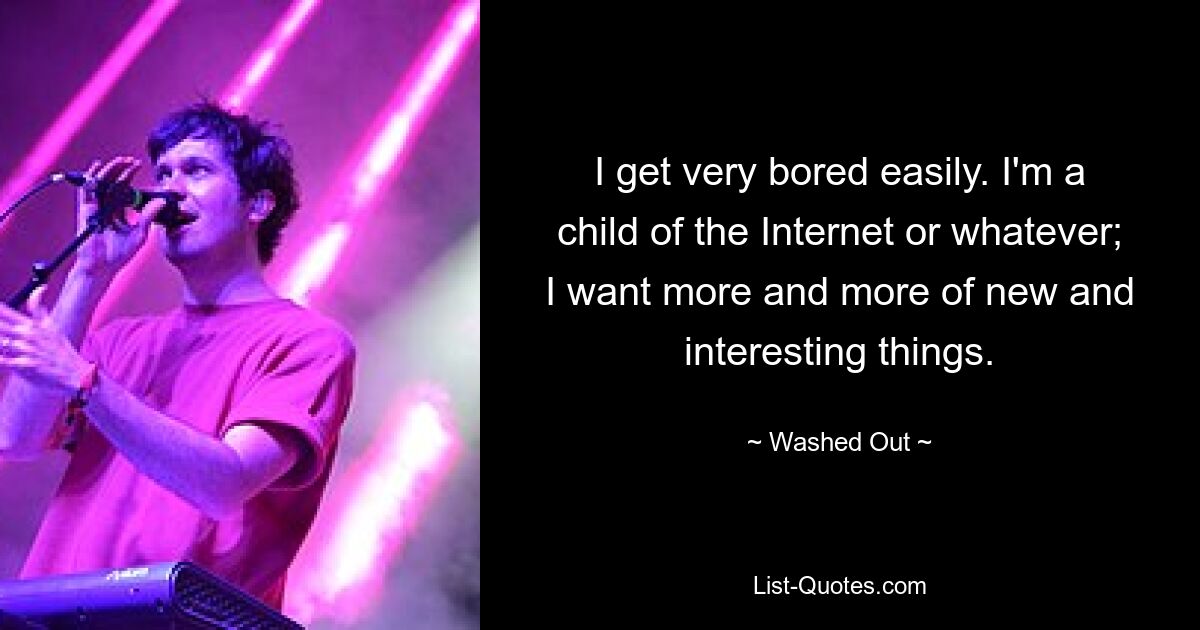 I get very bored easily. I'm a child of the Internet or whatever; I want more and more of new and interesting things. — © Washed Out