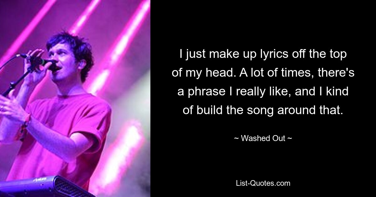 I just make up lyrics off the top of my head. A lot of times, there's a phrase I really like, and I kind of build the song around that. — © Washed Out