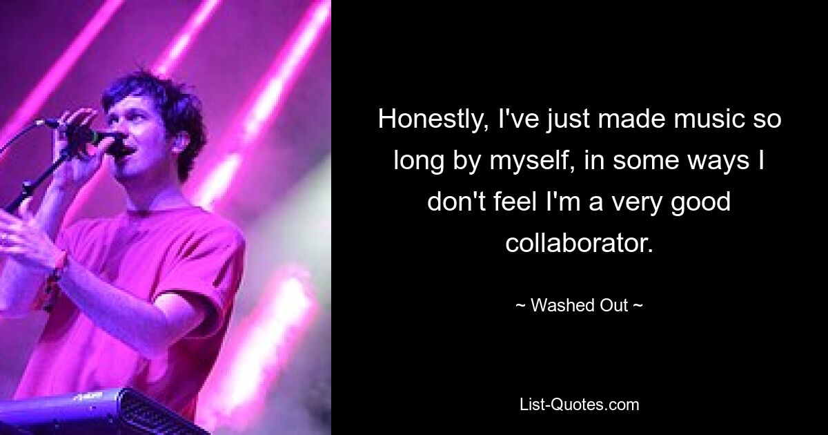 Honestly, I've just made music so long by myself, in some ways I don't feel I'm a very good collaborator. — © Washed Out