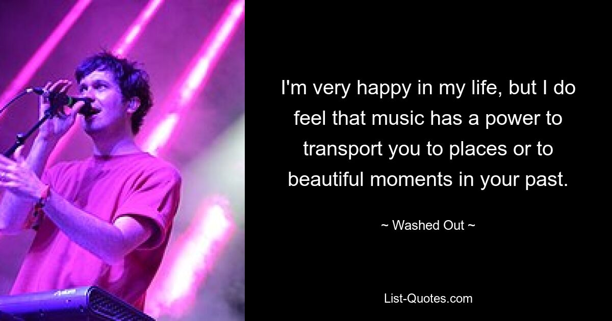 I'm very happy in my life, but I do feel that music has a power to transport you to places or to beautiful moments in your past. — © Washed Out