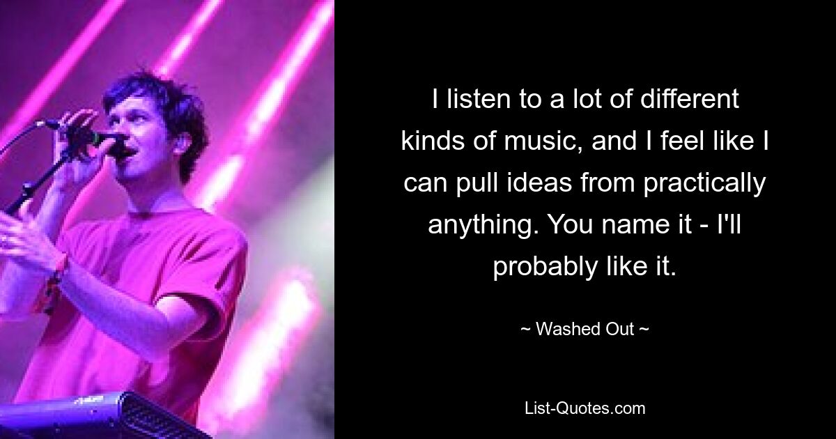 I listen to a lot of different kinds of music, and I feel like I can pull ideas from practically anything. You name it - I'll probably like it. — © Washed Out