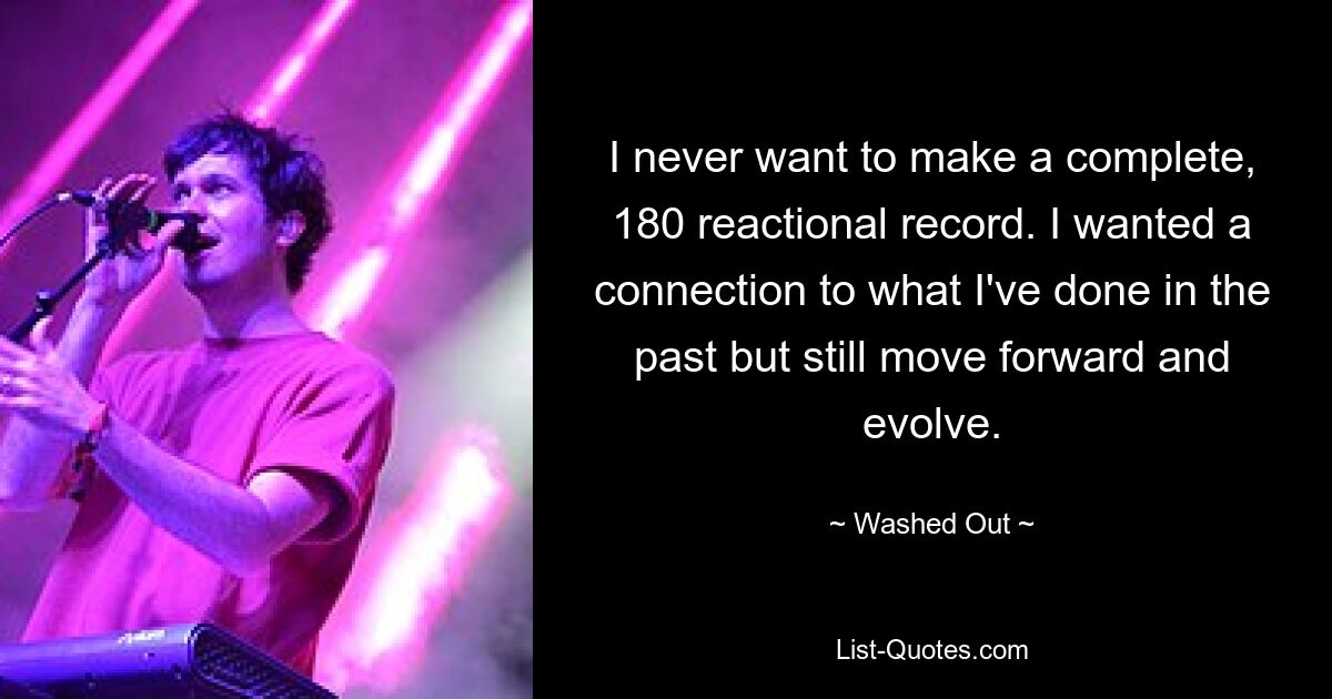 I never want to make a complete, 180 reactional record. I wanted a connection to what I've done in the past but still move forward and evolve. — © Washed Out