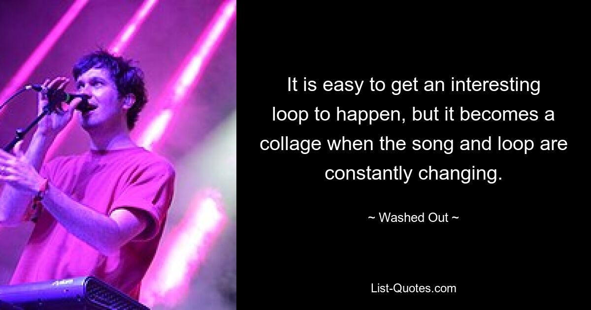 It is easy to get an interesting loop to happen, but it becomes a collage when the song and loop are constantly changing. — © Washed Out