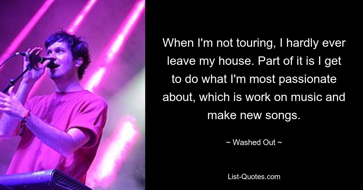 When I'm not touring, I hardly ever leave my house. Part of it is I get to do what I'm most passionate about, which is work on music and make new songs. — © Washed Out