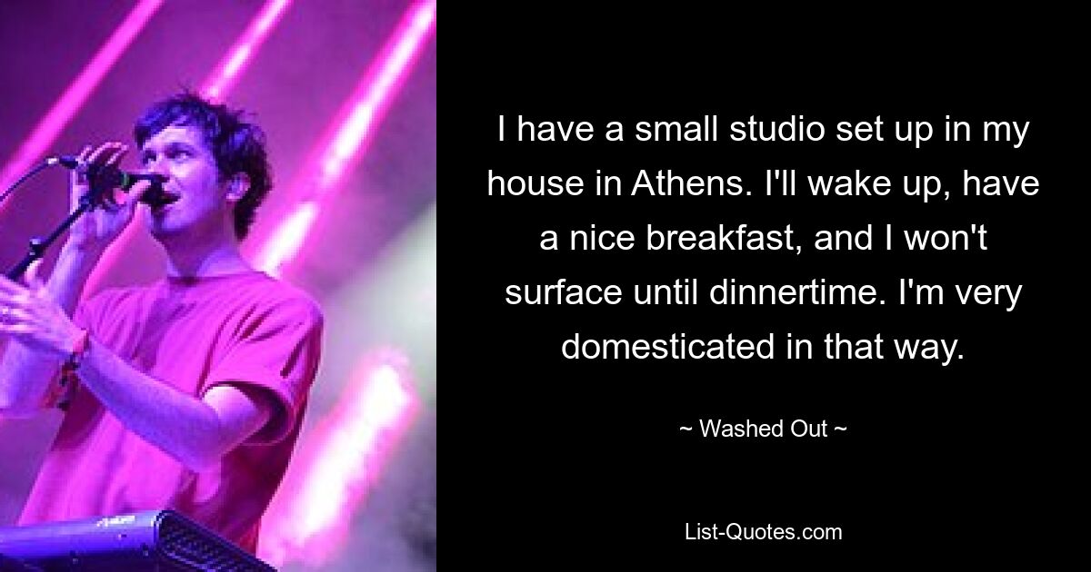 I have a small studio set up in my house in Athens. I'll wake up, have a nice breakfast, and I won't surface until dinnertime. I'm very domesticated in that way. — © Washed Out