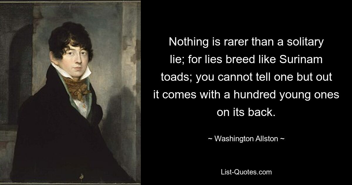 Nothing is rarer than a solitary lie; for lies breed like Surinam toads; you cannot tell one but out it comes with a hundred young ones on its back. — © Washington Allston