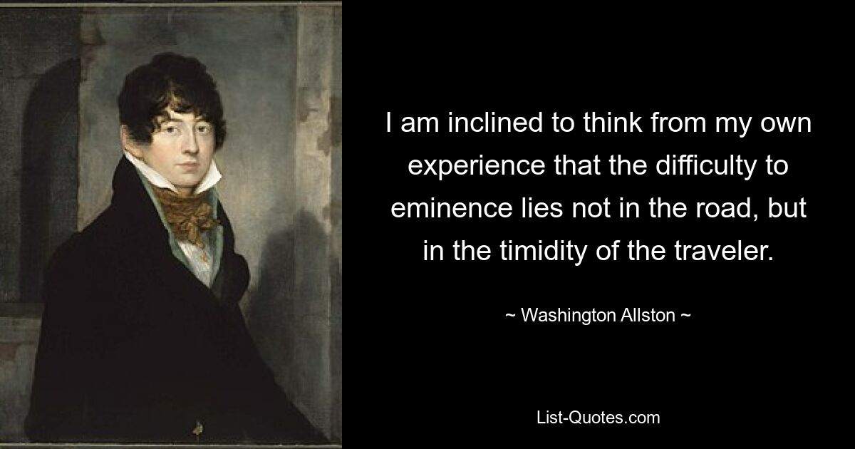 I am inclined to think from my own experience that the difficulty to eminence lies not in the road, but in the timidity of the traveler. — © Washington Allston