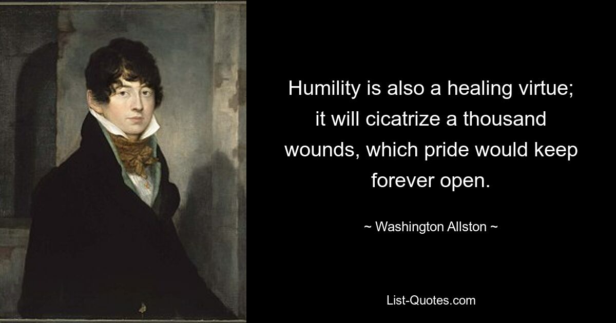 Humility is also a healing virtue; it will cicatrize a thousand wounds, which pride would keep forever open. — © Washington Allston