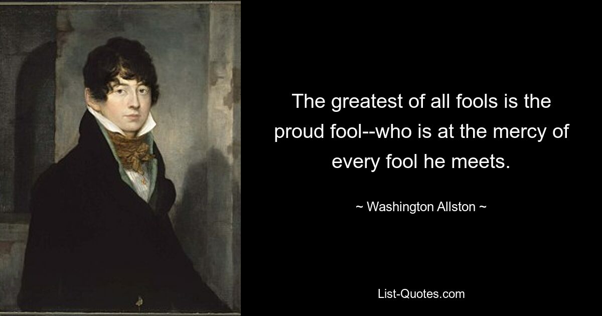 The greatest of all fools is the proud fool--who is at the mercy of every fool he meets. — © Washington Allston