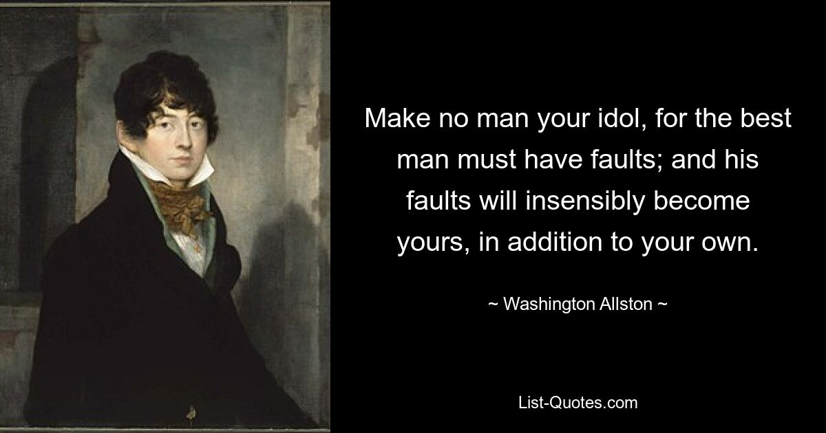 Make no man your idol, for the best man must have faults; and his faults will insensibly become yours, in addition to your own. — © Washington Allston