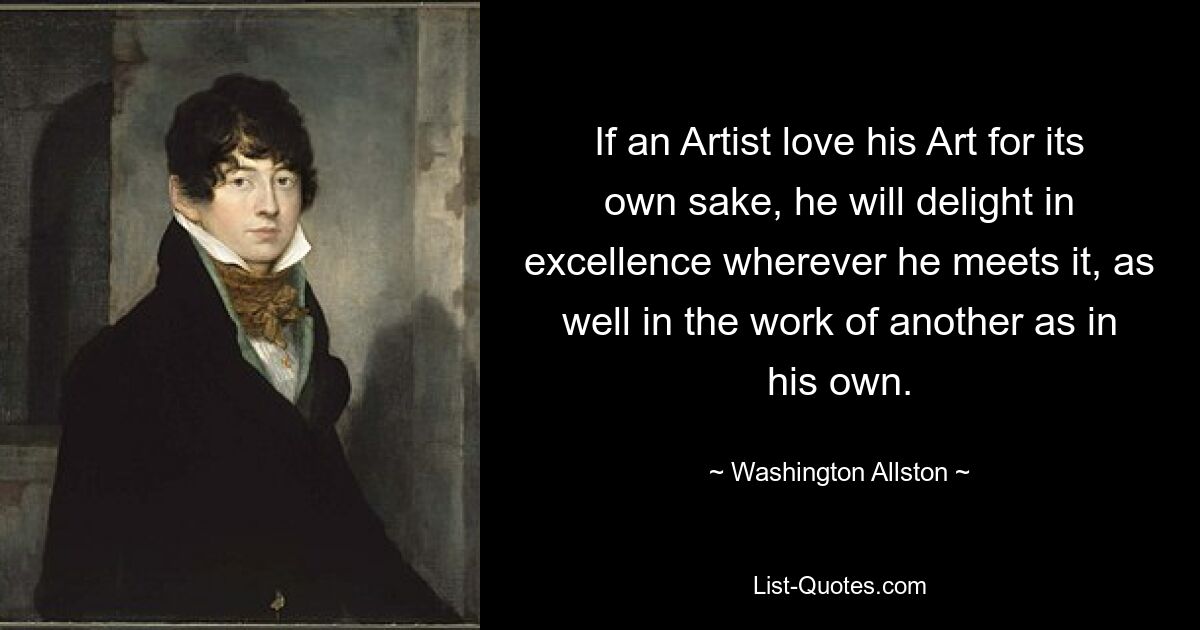 If an Artist love his Art for its own sake, he will delight in excellence wherever he meets it, as well in the work of another as in his own. — © Washington Allston