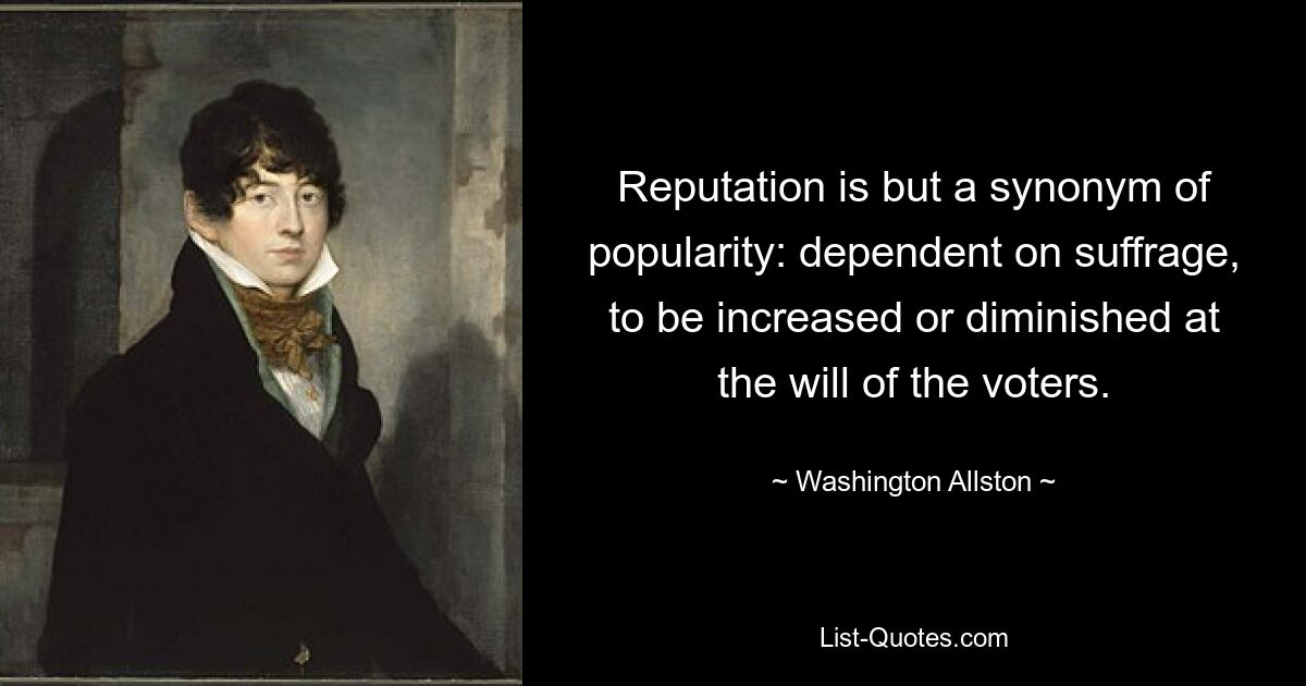 Reputation is but a synonym of popularity: dependent on suffrage, to be increased or diminished at the will of the voters. — © Washington Allston