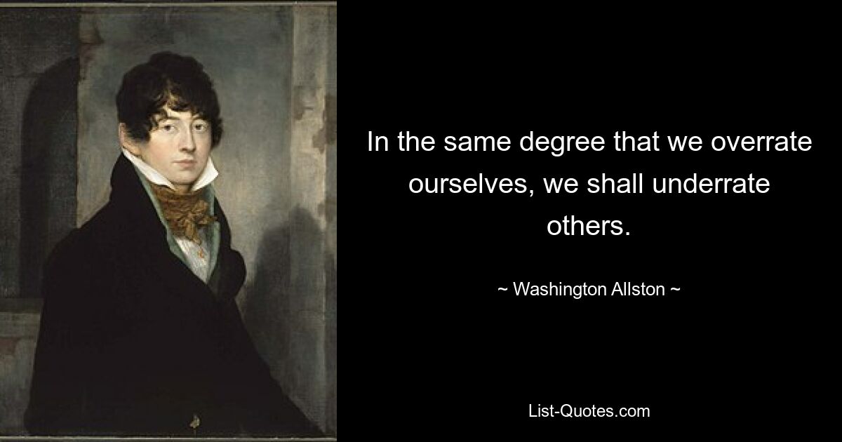 In the same degree that we overrate ourselves, we shall underrate others. — © Washington Allston