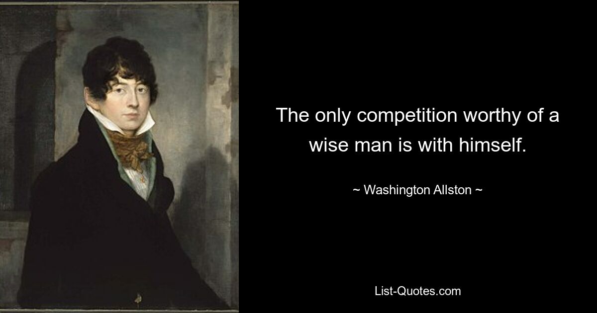 The only competition worthy of a wise man is with himself. — © Washington Allston