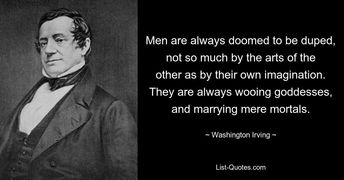 Men are always doomed to be duped, not so much by the arts of the other as by their own imagination. They are always wooing goddesses, and marrying mere mortals. — © Washington Irving