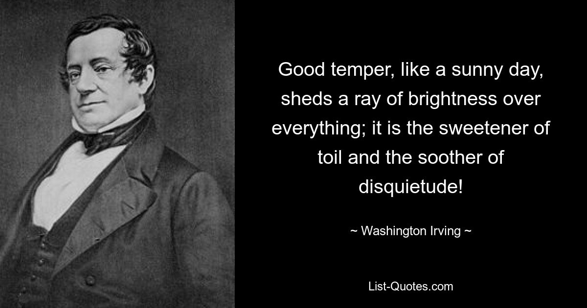 Good temper, like a sunny day, sheds a ray of brightness over everything; it is the sweetener of toil and the soother of disquietude! — © Washington Irving