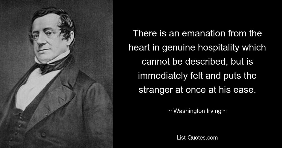 There is an emanation from the heart in genuine hospitality which cannot be described, but is immediately felt and puts the stranger at once at his ease. — © Washington Irving