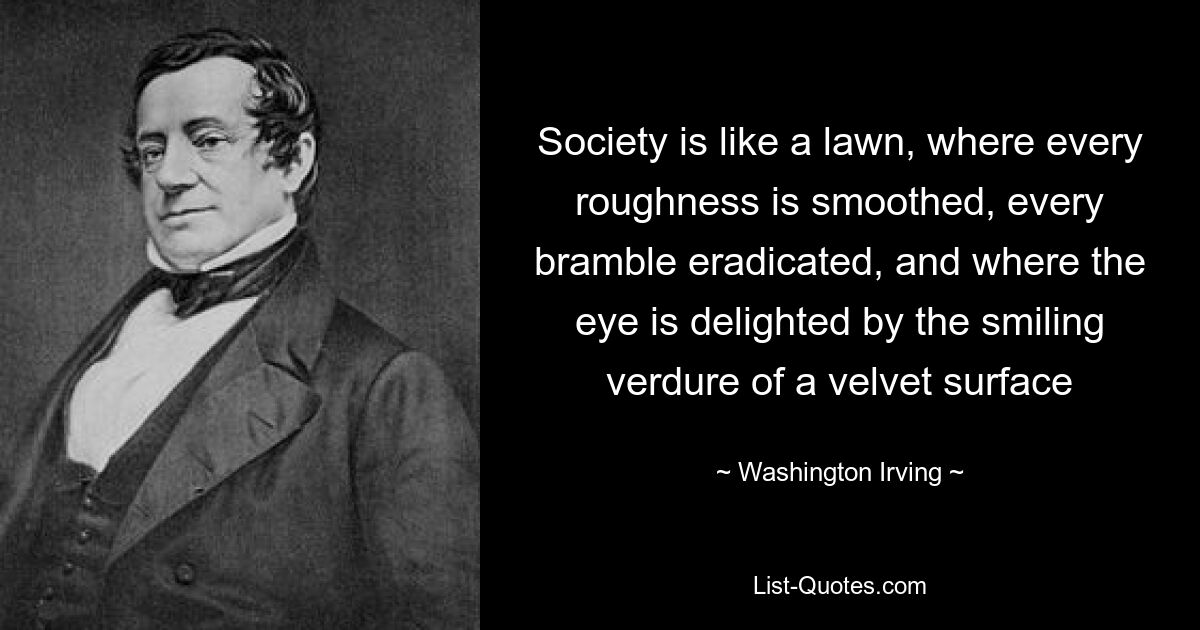 Society is like a lawn, where every roughness is smoothed, every bramble eradicated, and where the eye is delighted by the smiling verdure of a velvet surface — © Washington Irving