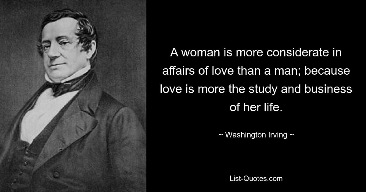 A woman is more considerate in affairs of love than a man; because love is more the study and business of her life. — © Washington Irving